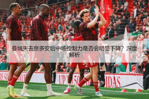曼城失去京多安后中场控制力是否会明显下降？深度解析